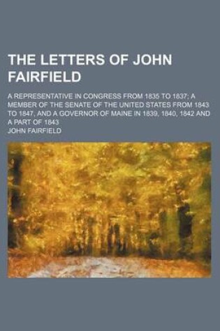 Cover of The Letters of John Fairfield; A Representative in Congress from 1835 to 1837 a Member of the Senate of the United States from 1843 to 1847, and a Governor of Maine in 1839, 1840, 1842 and a Part of 1843