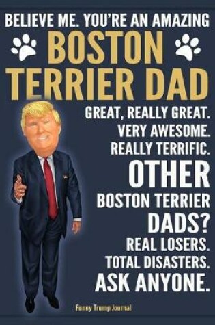 Cover of Funny Trump Journal - Believe Me. You're An Amazing Boston Terrier Dad Great, Really Great. Very Awesome. Other Boston Terrier Dads? Total Disasters. Ask Anyone.