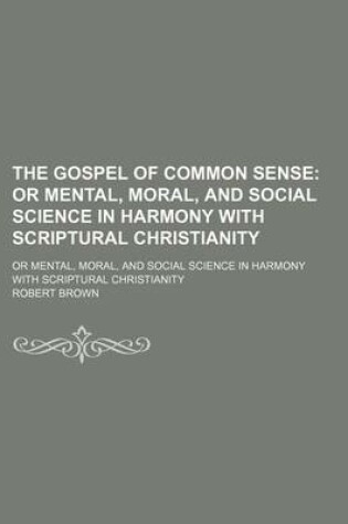 Cover of The Gospel of Common Sense; Or Mental, Moral, and Social Science in Harmony with Scriptural Christianity. or Mental, Moral, and Social Science in Harmony with Scriptural Christianity