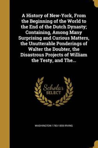 Cover of A History of New-York, from the Beginning of the World to the End of the Dutch Dynasty; Containing, Among Many Surprising and Curious Matters, the Unutterable Ponderings of Walter the Doubter, the Disastrous Projects of William the Testy, and The...