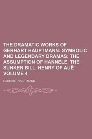 Cover of The Dramatic Works of Gerhart Hauptmann Volume 4; Symbolic and Legendary Dramas the Assumption of Hannele. the Sunken Bill. Henry of Aue