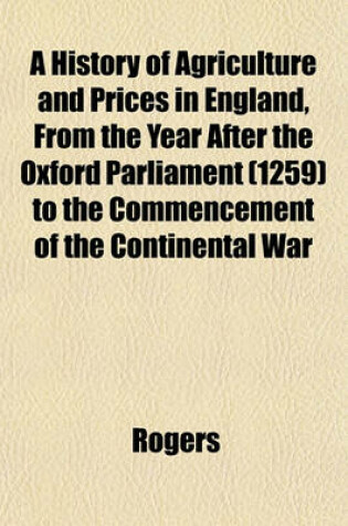 Cover of A History of Agriculture and Prices in England, from the Year After the Oxford Parliament (1259) to the Commencement of the Continental War