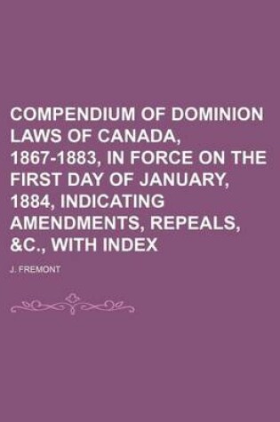 Cover of Compendium of Dominion Laws of Canada, 1867-1883, in Force on the First Day of January, 1884, Indicating Amendments, Repeals, &C., with Index