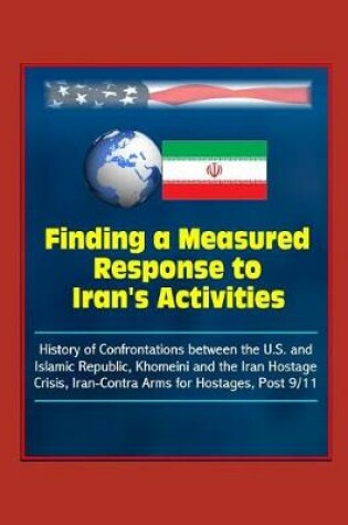 Cover of Finding a Measured Response to Iran's Activities - History of Confrontations between the U.S. and Islamic Republic, Khomeini and the Iran Hostage Crisis, Iran-Contra Arms for Hostages, Post 9/11