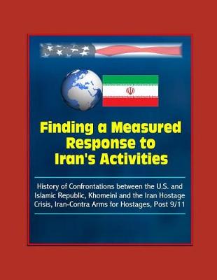 Book cover for Finding a Measured Response to Iran's Activities - History of Confrontations between the U.S. and Islamic Republic, Khomeini and the Iran Hostage Crisis, Iran-Contra Arms for Hostages, Post 9/11