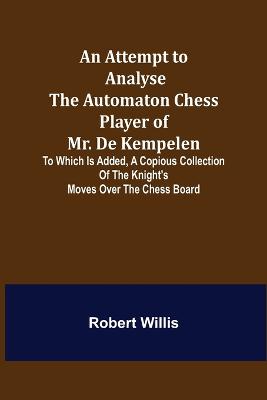 Book cover for An Attempt to Analyse the Automaton Chess Player of Mr. De Kempelen; To Which is Added, a Copious Collection of the Knight's Moves over the Chess Board