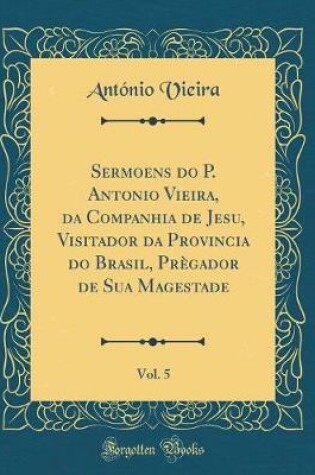 Cover of Sermoens Do P. Antonio Vieira, Da Companhia de Jesu, Visitador Da Provincia Do Brasil, Pregador de Sua Magestade, Vol. 5 (Classic Reprint)