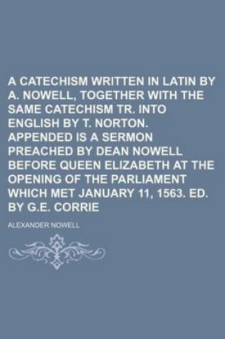 Cover of A Catechism Written in Latin by A. Nowell, Together with the Same Catechism Tr. Into English by T. Norton. Appended Is a Sermon Preached by Dean Nowell Before Queen Elizabeth at the Opening of the Parliament Which Met January 11, 1563. Ed. by G.E. Corrie