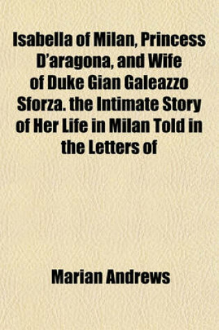 Cover of Isabella of Milan, Princess D'Aragona, and Wife of Duke Gian Galeazzo Sforza. the Intimate Story of Her Life in Milan Told in the Letters of