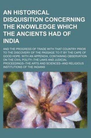 Cover of An Historical Disquisition Concerning the Knowledge Which the Ancients Had of India; And the Progress of Trade with That Country Prior to the Discovery of the Passage to It by the Cape of Good Hope. with an Appendix, Containing Observation on the Civil Polity