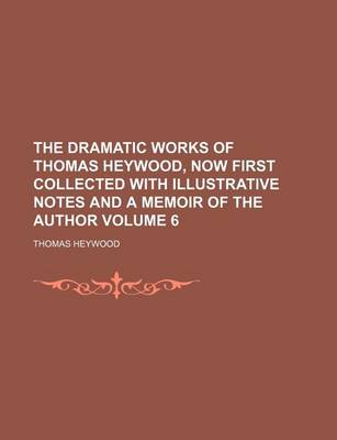 Book cover for The Dramatic Works of Thomas Heywood, Now First Collected with Illustrative Notes and a Memoir of the Author Volume 6