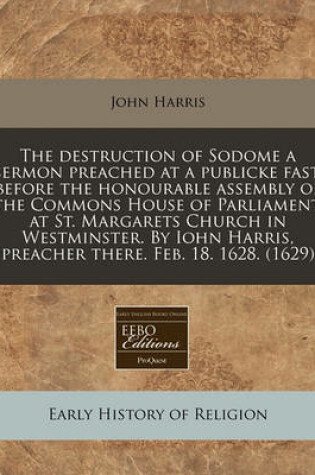 Cover of The Destruction of Sodome a Sermon Preached at a Publicke Fast, Before the Honourable Assembly of the Commons House of Parliament, at St. Margarets Church in Westminster. by Iohn Harris, Preacher There. Feb. 18. 1628. (1629)