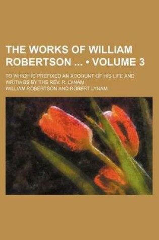 Cover of The Works of William Robertson (Volume 3); To Which Is Prefixed an Account of His Life and Writings by the REV. R. Lynam