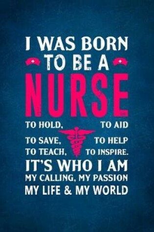 Cover of I Was Born To Be a Nurse To Hold, To Aid To Save, To Help To Teach, To Inspire. It's Who I Am My Calling, My Passion My Life & My World.