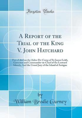 Book cover for A Report of the Trial of the King V. John Hatchard: For a Libel on the Aides-De-Camp of Sir James Leith, Governor and Commander-in-Chief of the Leeward Islands; And the Grand Jury of the Island of Antigua (Classic Reprint)