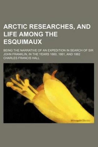 Cover of Arctic Researches, and Life Among the Esquimaux; Being the Narrative of an Expedition in Search of Sir John Franklin, in the Years 1860, 1861, and 1862