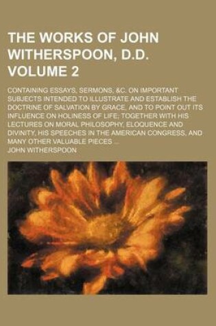 Cover of The Works of John Witherspoon, D.D. Volume 2; Containing Essays, Sermons, &C. on Important Subjects Intended to Illustrate and Establish the Doctrine of Salvation by Grace, and to Point Out Its Influence on Holiness of Life Together with His Lectures on M