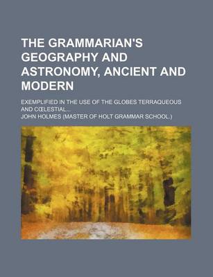 Book cover for The Grammarian's Geography and Astronomy, Ancient and Modern; Exemplified in the Use of the Globes Terraqueous and C Lestial