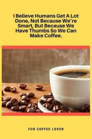 Cover of I Believe Humans Get A Lot Done, Not Because We're Smart, But Because We Have Thumbs So We Can Make Coffee