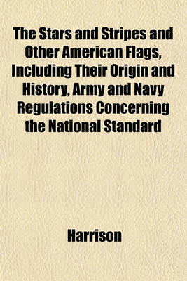 Book cover for The Stars and Stripes and Other American Flags, Including Their Origin and History, Army and Navy Regulations Concerning the National Standard