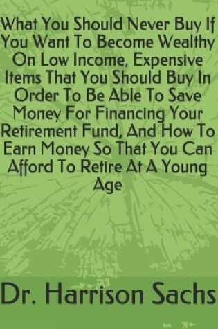 Cover of What You Should Never Buy If You Want To Become Wealthy On Low Income, Expensive Items That You Should Buy In Order To Be Able To Save Money For Financing Your Retirement Fund, And How To Earn Money So That You Can Afford To Retire At A Young Age