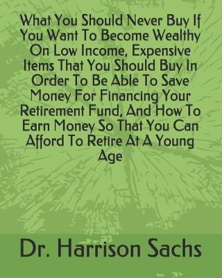 Book cover for What You Should Never Buy If You Want To Become Wealthy On Low Income, Expensive Items That You Should Buy In Order To Be Able To Save Money For Financing Your Retirement Fund, And How To Earn Money So That You Can Afford To Retire At A Young Age