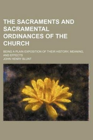 Cover of The Sacraments and Sacramental Ordinances of the Church; Being a Plain Exposition of Their History, Meaning, and Effects