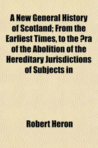 Cover of A New General History of Scotland Volume 1; From the Earliest Times, to the a Ra of the Abolition of the Hereditary Jurisdictions of Subjects in Scotland, in the Year 1748