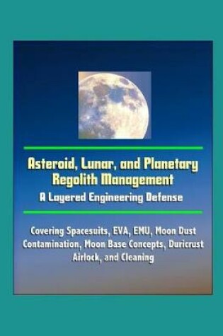Cover of Asteroid, Lunar, and Planetary Regolith Management - A Layered Engineering Defense - Covering Spacesuits, EVA, EMU, Moon Dust Contamination, Moon Base Concepts, Duricrust, Airlock, and Cleaning