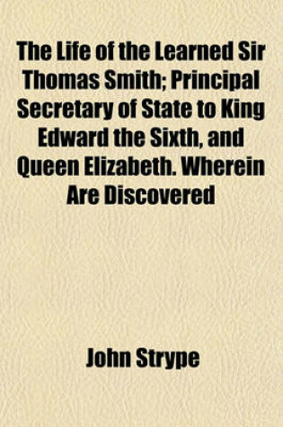 Cover of The Life of the Learned Sir Thomas Smith; Principal Secretary of State to King Edward the Sixth, and Queen Elizabeth. Wherein Are Discovered