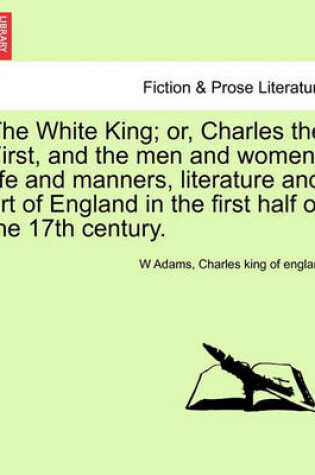 Cover of The White King; Or, Charles the First, and the Men and Women, Life and Manners, Literature and Art of England in the First Half of the 17th Century.