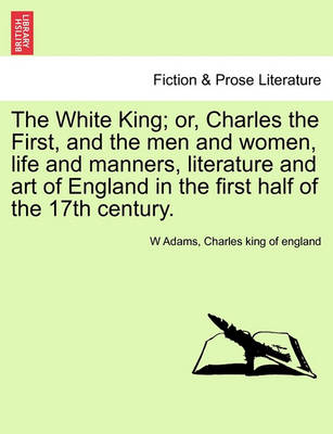 Book cover for The White King; Or, Charles the First, and the Men and Women, Life and Manners, Literature and Art of England in the First Half of the 17th Century.