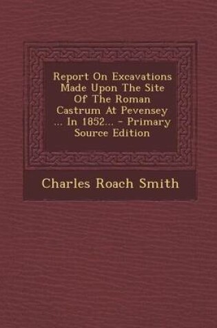 Cover of Report on Excavations Made Upon the Site of the Roman Castrum at Pevensey ... in 1852... - Primary Source Edition