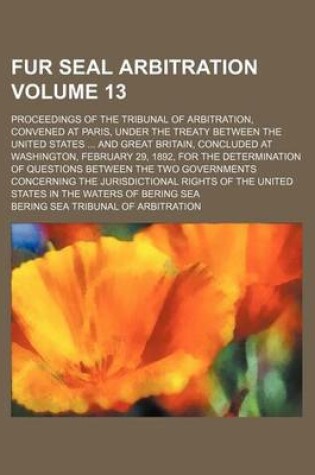 Cover of Fur Seal Arbitration Volume 13; Proceedings of the Tribunal of Arbitration, Convened at Paris, Under the Treaty Between the United States ... and Great Britain, Concluded at Washington, February 29, 1892, for the Determination of Questions Between the Two