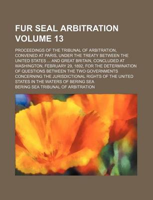 Book cover for Fur Seal Arbitration Volume 13; Proceedings of the Tribunal of Arbitration, Convened at Paris, Under the Treaty Between the United States ... and Great Britain, Concluded at Washington, February 29, 1892, for the Determination of Questions Between the Two