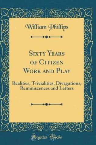 Cover of Sixty Years of Citizen Work and Play: Realities, Trivialities, Divagations, Reminiscences and Letters (Classic Reprint)