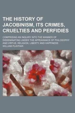 Cover of The History of Jacobinism, Its Crimes, Cruelties and Perfidies; Comprising an Inquiry Into the Manner of Disseminating Under the Appearance of Philosophy and Virtue, Religion, Liberty and Happiness