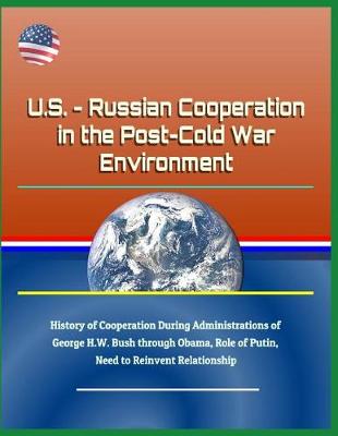 Book cover for U.S. - Russian Cooperation in the Post-Cold War Environment - History of Cooperation During Administrations of George H.W. Bush Through Obama, Role of Putin, Need to Reinvent Relationship