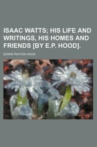 Cover of Isaac Watts; His Life and Writings, His Homes and Friends [By E.P. Hood].