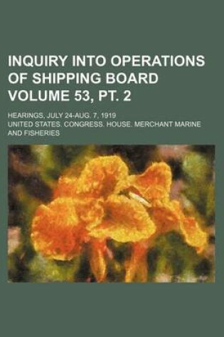 Cover of Inquiry Into Operations of Shipping Board Volume 53, PT. 2; Hearings, July 24-Aug. 7, 1919