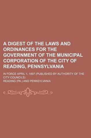 Cover of A Digest of the Laws and Ordinances for the Government of the Municipal Corporation of the City of Reading, Pennsylvania; In Force April 1, 1897 (Published by Authority of the City Councils)