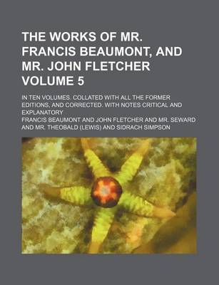 Book cover for The Works of Mr. Francis Beaumont, and Mr. John Fletcher; In Ten Volumes. Collated with All the Former Editions, and Corrected. with Notes Critical and Explanatory Volume 5