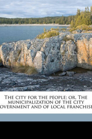 Cover of The City for the People; Or, the Municipalization of the City Government and of Local Franchises