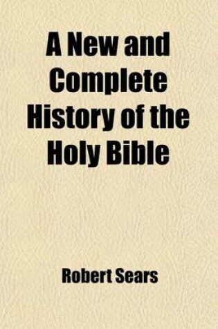 Cover of A New and Complete History of the Holy Bible; As Contained in the Old and New Testaments, from the Creation of the World to the Full Establishment of Christianity Containing a Clear and Comprehensive Account of Every Remarkable Transaction Recorded in the Sa