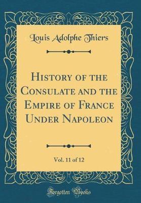 Book cover for History of the Consulate and the Empire of France Under Napoleon, Vol. 11 of 12 (Classic Reprint)