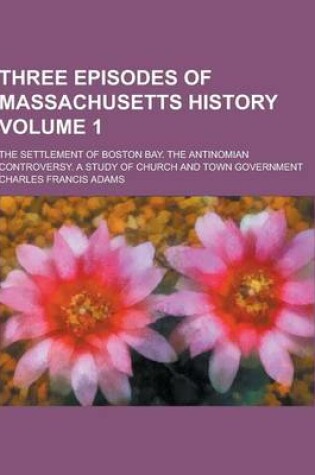 Cover of Three Episodes of Massachusetts History; The Settlement of Boston Bay. the Antinomian Controversy. a Study of Church and Town Government Volume 1