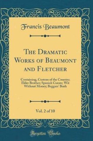 Cover of The Dramatic Works of Beaumont and Fletcher, Vol. 2 of 10: Containing, Custom of the Country; Elder Brother; Spanish Curate; Wit Without Money; Beggars' Bush (Classic Reprint)