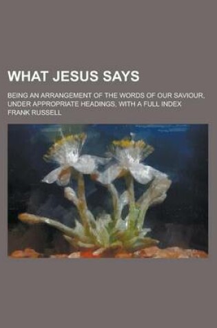 Cover of What Jesus Says; Being an Arrangement of the Words of Our Saviour, Under Appropriate Headings, with a Full Index