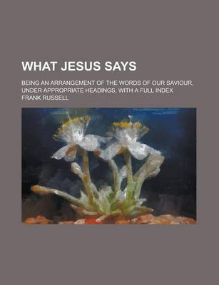 Book cover for What Jesus Says; Being an Arrangement of the Words of Our Saviour, Under Appropriate Headings, with a Full Index