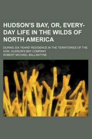 Cover of Hudson's Bay, Or, Every-Day Life in the Wilds of North America; During Six Years' Residence in the Territories of the Hon. Hudson's Bay Company